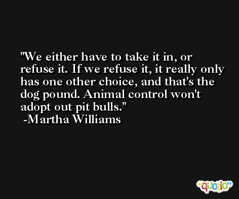 We either have to take it in, or refuse it. If we refuse it, it really only has one other choice, and that's the dog pound. Animal control won't adopt out pit bulls. -Martha Williams