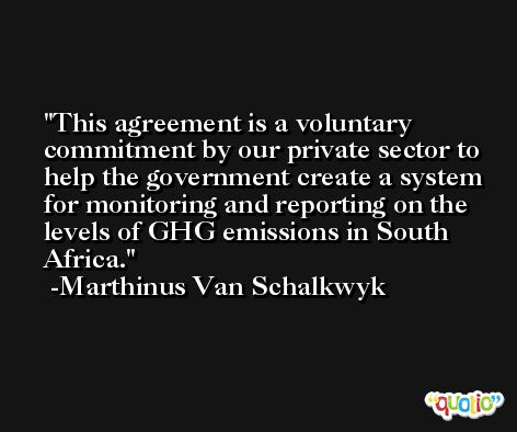 This agreement is a voluntary commitment by our private sector to help the government create a system for monitoring and reporting on the levels of GHG emissions in South Africa. -Marthinus Van Schalkwyk