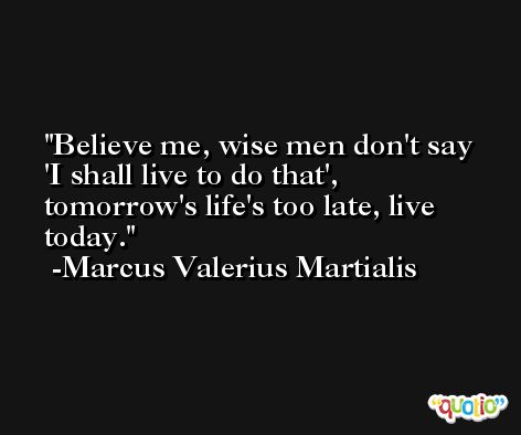Believe me, wise men don't say 'I shall live to do that', tomorrow's life's too late, live today. -Marcus Valerius Martialis