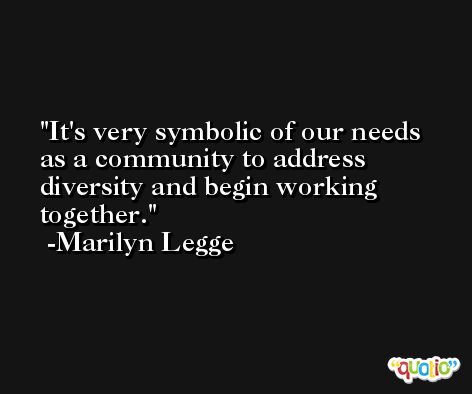 It's very symbolic of our needs as a community to address diversity and begin working together. -Marilyn Legge