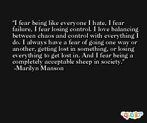 I fear being like everyone I hate, I fear failure, I fear losing control. I love balancing between chaos and control with everything I do. I always have a fear of going one way or another, getting lost in something, or losing everything to get lost in. And I fear being a completely acceptable sheep in society. -Marilyn Manson