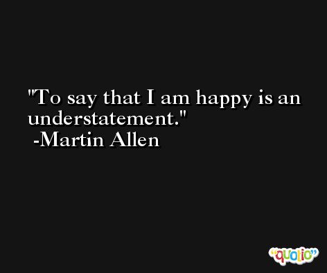 To say that I am happy is an understatement. -Martin Allen