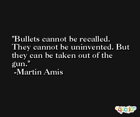 Bullets cannot be recalled. They cannot be uninvented. But they can be taken out of the gun. -Martin Amis
