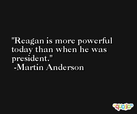 Reagan is more powerful today than when he was president. -Martin Anderson