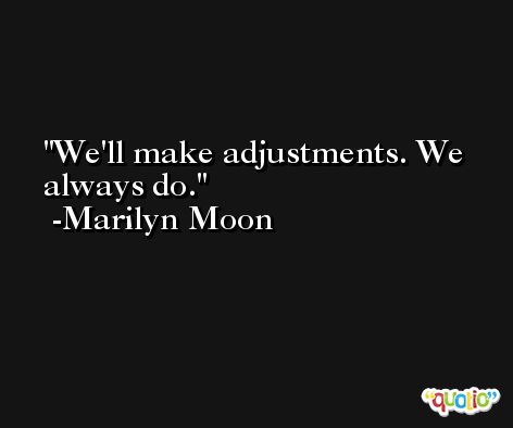 We'll make adjustments. We always do. -Marilyn Moon