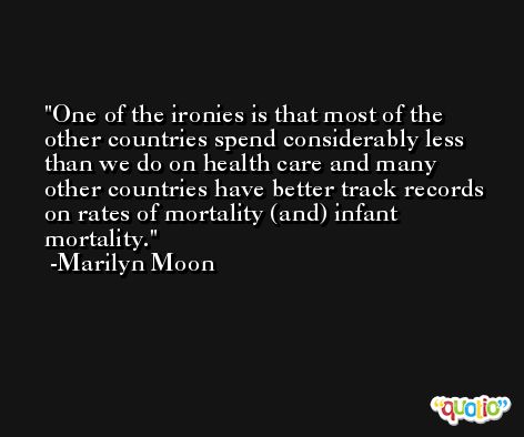 One of the ironies is that most of the other countries spend considerably less than we do on health care and many other countries have better track records on rates of mortality (and) infant mortality. -Marilyn Moon