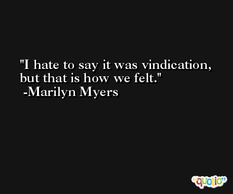I hate to say it was vindication, but that is how we felt. -Marilyn Myers