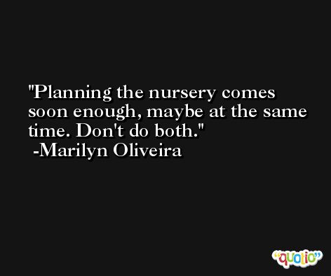 Planning the nursery comes soon enough, maybe at the same time. Don't do both. -Marilyn Oliveira
