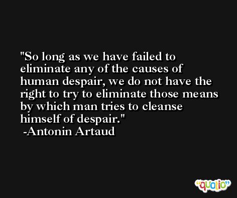 So long as we have failed to eliminate any of the causes of human despair, we do not have the right to try to eliminate those means by which man tries to cleanse himself of despair. -Antonin Artaud