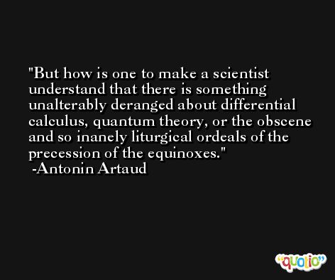 But how is one to make a scientist understand that there is something unalterably deranged about differential calculus, quantum theory, or the obscene and so inanely liturgical ordeals of the precession of the equinoxes. -Antonin Artaud