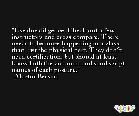 Use due diligence. Check out a few instructors and cross compare. There needs to be more happening in a class than just the physical part. They don?t need certification, but should at least know both the common and sand script names of each posture. -Martin Berson
