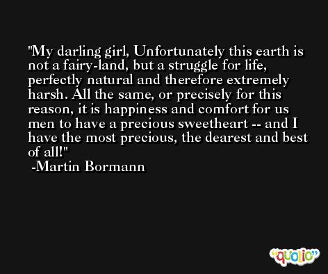 My darling girl, Unfortunately this earth is not a fairy-land, but a struggle for life, perfectly natural and therefore extremely harsh. All the same, or precisely for this reason, it is happiness and comfort for us men to have a precious sweetheart -- and I have the most precious, the dearest and best of all! -Martin Bormann