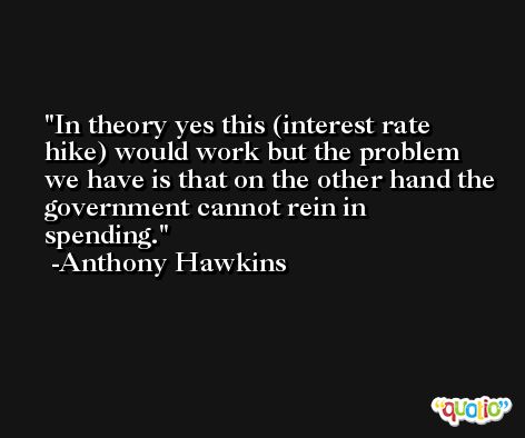 In theory yes this (interest rate hike) would work but the problem we have is that on the other hand the government cannot rein in spending. -Anthony Hawkins