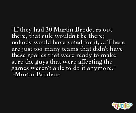 If they had 30 Martin Brodeurs out there, that rule wouldn't be there; nobody would have voted for it, ... There are just too many teams that didn't have these goalies that were ready to make sure the guys that were affecting the games weren't able to do it anymore. -Martin Brodeur