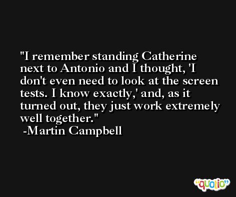 I remember standing Catherine next to Antonio and I thought, 'I don't even need to look at the screen tests. I know exactly,' and, as it turned out, they just work extremely well together. -Martin Campbell