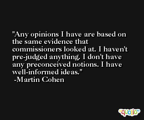 Any opinions I have are based on the same evidence that commissioners looked at. I haven't pre-judged anything. I don't have any preconceived notions. I have well-informed ideas. -Martin Cohen