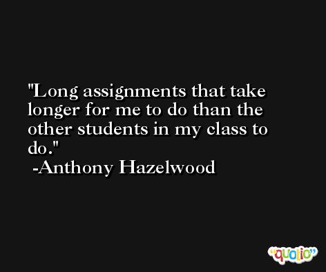 Long assignments that take longer for me to do than the other students in my class to do. -Anthony Hazelwood