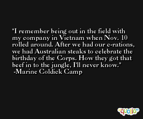I remember being out in the field with my company in Vietnam when Nov. 10 rolled around. After we had our c-rations, we had Australian steaks to celebrate the birthday of the Corps. How they got that beef in to the jungle, I'll never know. -Marine Coldick Camp