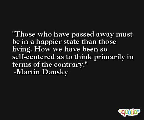 Those who have passed away must be in a happier state than those living. How we have been so self-centered as to think primarily in terms of the contrary. -Martin Dansky