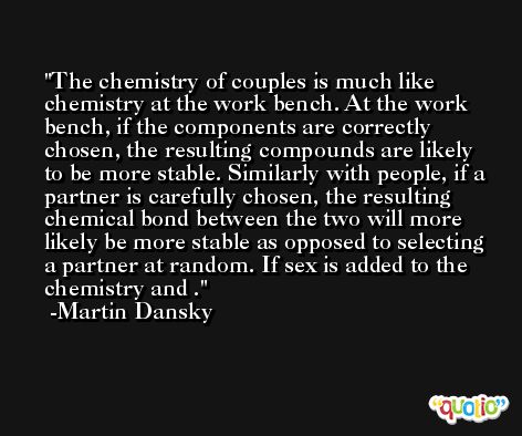 The chemistry of couples is much like chemistry at the work bench. At the work bench, if the components are correctly chosen, the resulting compounds are likely to be more stable. Similarly with people, if a partner is carefully chosen, the resulting chemical bond between the two will more likely be more stable as opposed to selecting a partner at random. If sex is added to the chemistry and . -Martin Dansky
