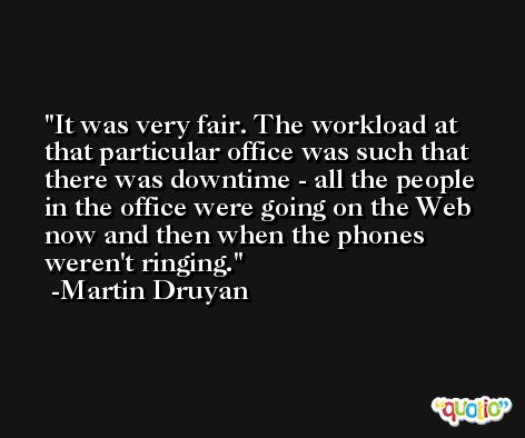 It was very fair. The workload at that particular office was such that there was downtime - all the people in the office were going on the Web now and then when the phones weren't ringing. -Martin Druyan