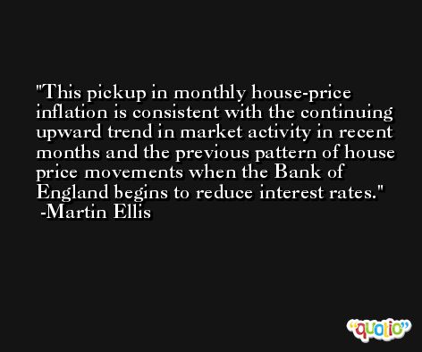 This pickup in monthly house-price inflation is consistent with the continuing upward trend in market activity in recent months and the previous pattern of house price movements when the Bank of England begins to reduce interest rates. -Martin Ellis
