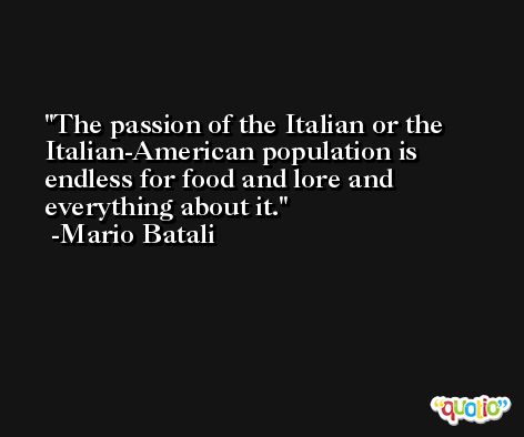The passion of the Italian or the Italian-American population is endless for food and lore and everything about it. -Mario Batali