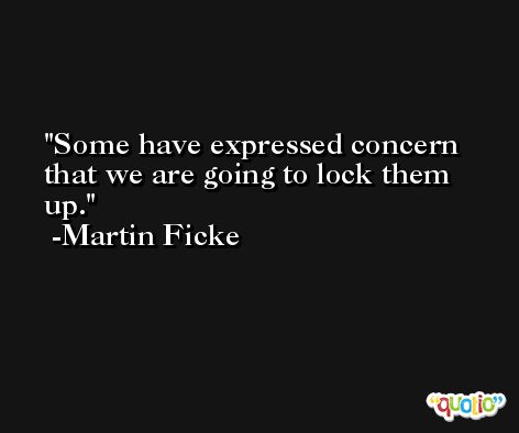 Some have expressed concern that we are going to lock them up. -Martin Ficke