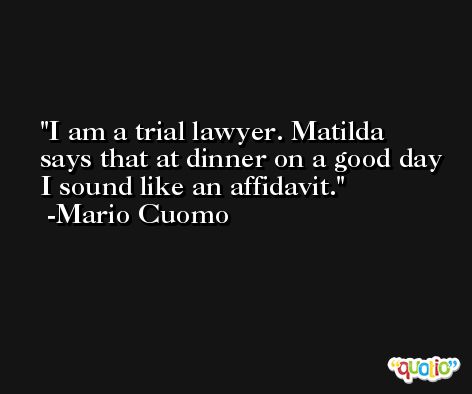 I am a trial lawyer. Matilda says that at dinner on a good day I sound like an affidavit. -Mario Cuomo