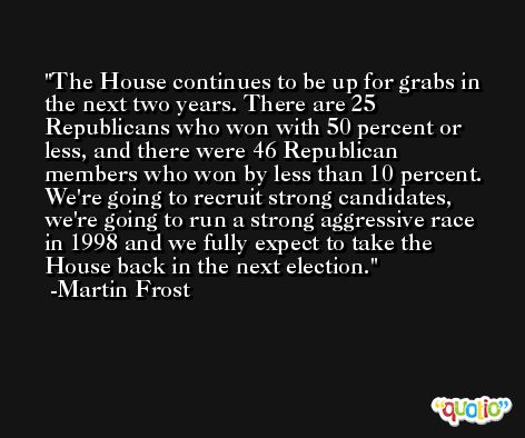 The House continues to be up for grabs in the next two years. There are 25 Republicans who won with 50 percent or less, and there were 46 Republican members who won by less than 10 percent. We're going to recruit strong candidates, we're going to run a strong aggressive race in 1998 and we fully expect to take the House back in the next election. -Martin Frost