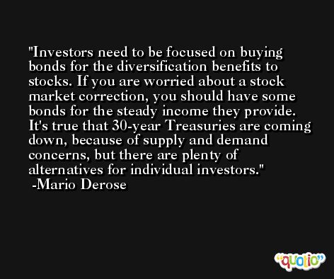 Investors need to be focused on buying bonds for the diversification benefits to stocks. If you are worried about a stock market correction, you should have some bonds for the steady income they provide. It's true that 30-year Treasuries are coming down, because of supply and demand concerns, but there are plenty of alternatives for individual investors. -Mario Derose