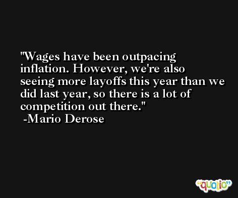 Wages have been outpacing inflation. However, we're also seeing more layoffs this year than we did last year, so there is a lot of competition out there. -Mario Derose