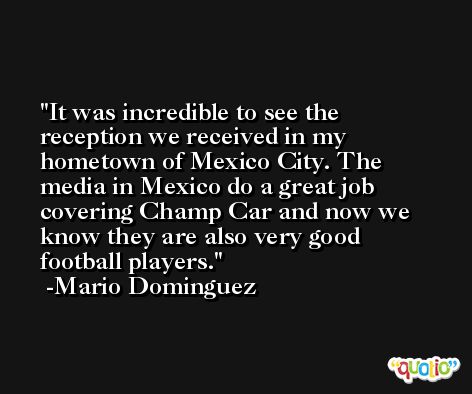 It was incredible to see the reception we received in my hometown of Mexico City. The media in Mexico do a great job covering Champ Car and now we know they are also very good football players. -Mario Dominguez