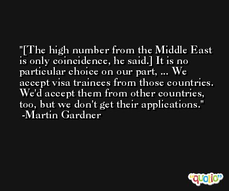 [The high number from the Middle East is only coincidence, he said.] It is no particular choice on our part, ... We accept visa trainees from those countries. We'd accept them from other countries, too, but we don't get their applications. -Martin Gardner