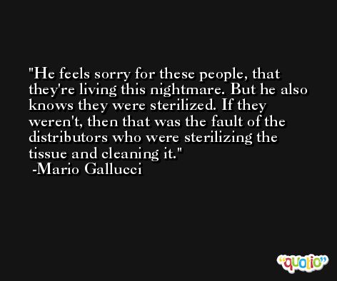 He feels sorry for these people, that they're living this nightmare. But he also knows they were sterilized. If they weren't, then that was the fault of the distributors who were sterilizing the tissue and cleaning it. -Mario Gallucci