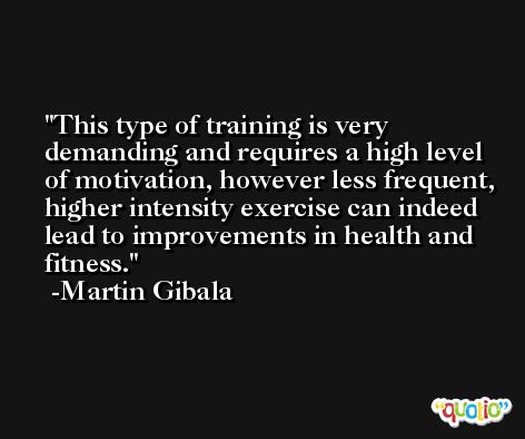 This type of training is very demanding and requires a high level of motivation, however less frequent, higher intensity exercise can indeed lead to improvements in health and fitness. -Martin Gibala