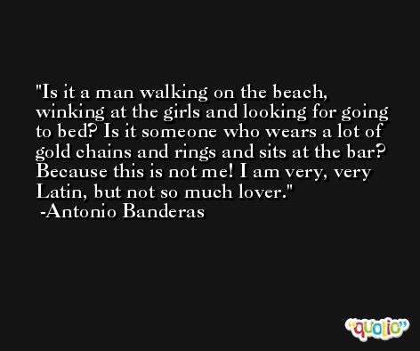 Is it a man walking on the beach, winking at the girls and looking for going to bed? Is it someone who wears a lot of gold chains and rings and sits at the bar? Because this is not me! I am very, very Latin, but not so much lover. -Antonio Banderas