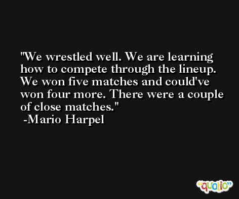 We wrestled well. We are learning how to compete through the lineup. We won five matches and could've won four more. There were a couple of close matches. -Mario Harpel