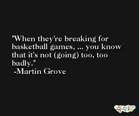 When they're breaking for basketball games, ... you know that it's not (going) too, too badly. -Martin Grove