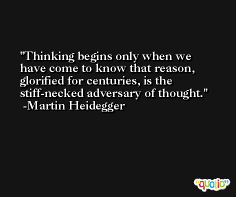 Thinking begins only when we have come to know that reason, glorified for centuries, is the stiff-necked adversary of thought. -Martin Heidegger