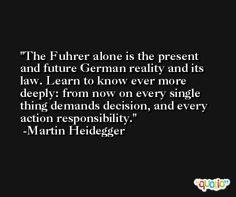 The Fuhrer alone is the present and future German reality and its law. Learn to know ever more deeply: from now on every single thing demands decision, and every action responsibility. -Martin Heidegger