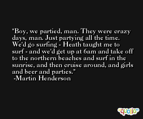Boy, we partied, man. They were crazy days, man. Just partying all the time. We'd go surfing - Heath taught me to surf - and we'd get up at 6am and take off to the northern beaches and surf in the sunrise, and then cruise around, and girls and beer and parties. -Martin Henderson