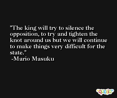 The king will try to silence the opposition, to try and tighten the knot around us but we will continue to make things very difficult for the state. -Mario Masuku