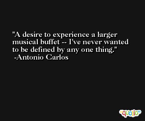 A desire to experience a larger musical buffet -- I've never wanted to be defined by any one thing. -Antonio Carlos