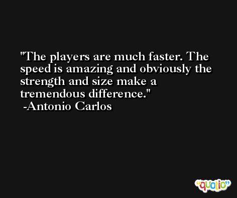 The players are much faster. The speed is amazing and obviously the strength and size make a tremendous difference. -Antonio Carlos