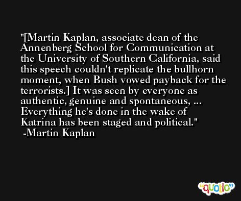 [Martin Kaplan, associate dean of the Annenberg School for Communication at the University of Southern California, said this speech couldn't replicate the bullhorn moment, when Bush vowed payback for the terrorists.] It was seen by everyone as authentic, genuine and spontaneous, ... Everything he's done in the wake of Katrina has been staged and political. -Martin Kaplan