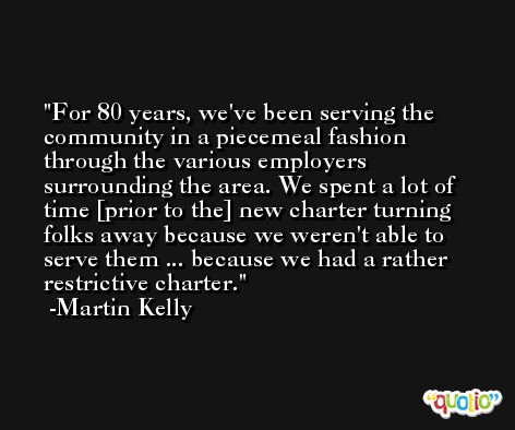 For 80 years, we've been serving the community in a piecemeal fashion through the various employers surrounding the area. We spent a lot of time [prior to the] new charter turning folks away because we weren't able to serve them ... because we had a rather restrictive charter. -Martin Kelly