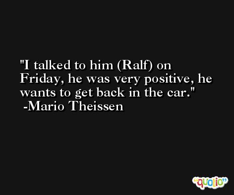 I talked to him (Ralf) on Friday, he was very positive, he wants to get back in the car. -Mario Theissen