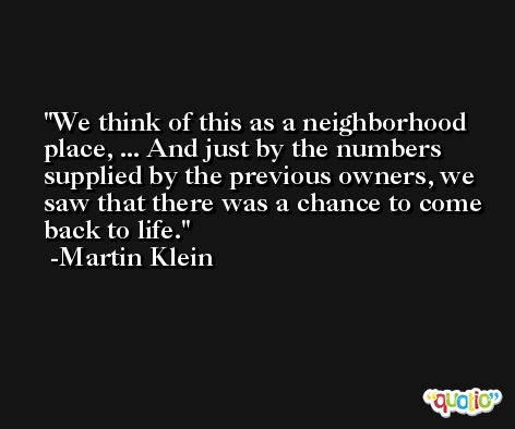 We think of this as a neighborhood place, ... And just by the numbers supplied by the previous owners, we saw that there was a chance to come back to life. -Martin Klein