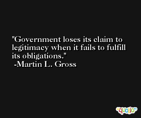 Government loses its claim to legitimacy when it fails to fulfill its obligations. -Martin L. Gross